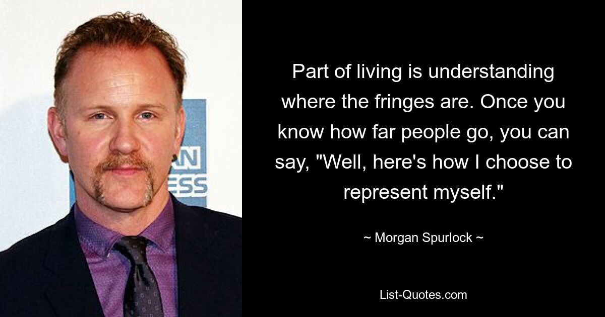 Part of living is understanding where the fringes are. Once you know how far people go, you can say, "Well, here's how I choose to represent myself." — © Morgan Spurlock