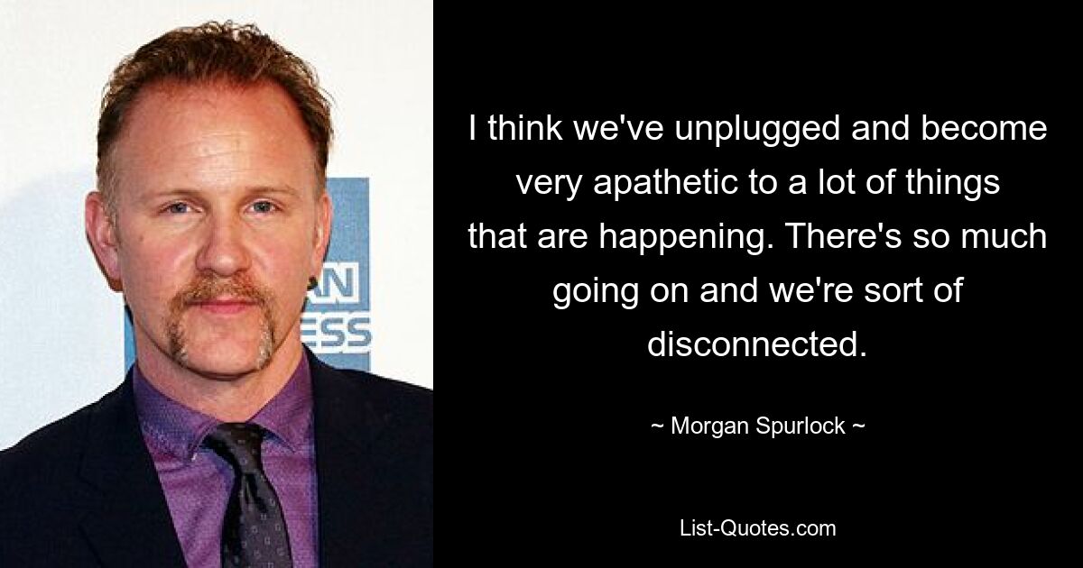 I think we've unplugged and become very apathetic to a lot of things that are happening. There's so much going on and we're sort of disconnected. — © Morgan Spurlock