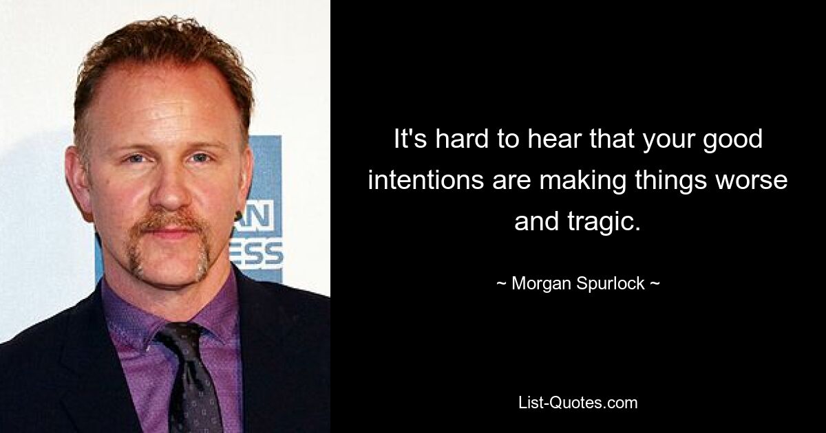 It's hard to hear that your good intentions are making things worse and tragic. — © Morgan Spurlock