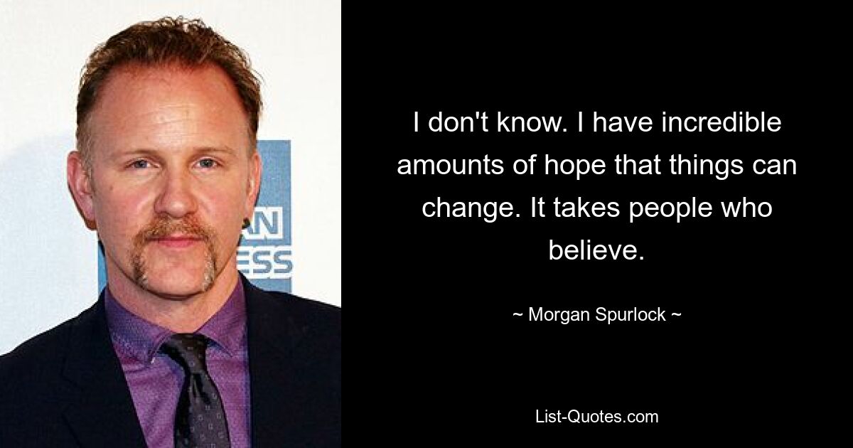 I don't know. I have incredible amounts of hope that things can change. It takes people who believe. — © Morgan Spurlock