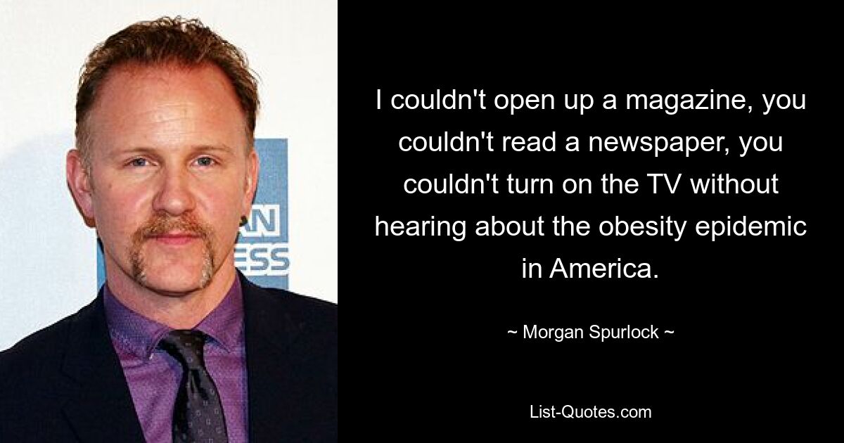 I couldn't open up a magazine, you couldn't read a newspaper, you couldn't turn on the TV without hearing about the obesity epidemic in America. — © Morgan Spurlock