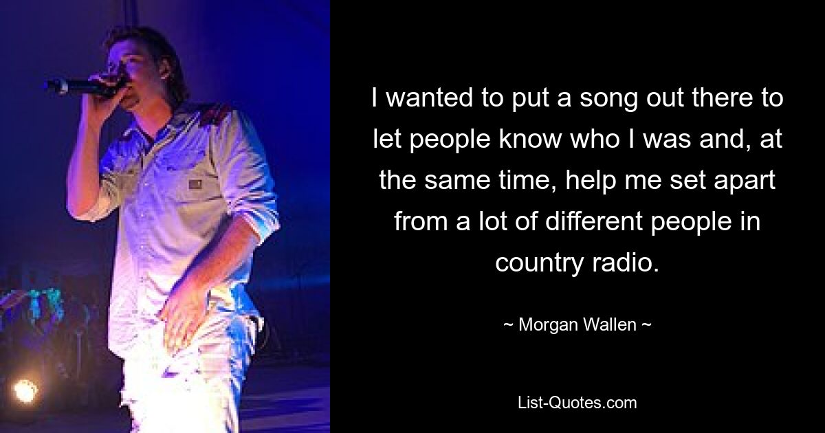 I wanted to put a song out there to let people know who I was and, at the same time, help me set apart from a lot of different people in country radio. — © Morgan Wallen