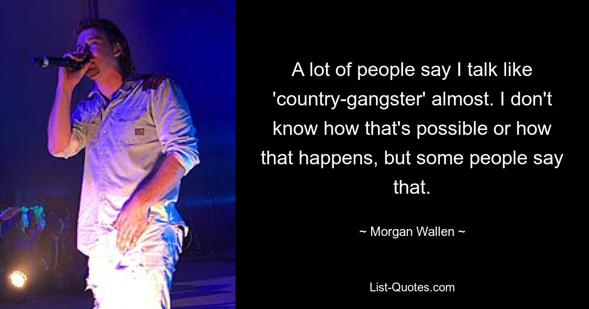 A lot of people say I talk like 'country-gangster' almost. I don't know how that's possible or how that happens, but some people say that. — © Morgan Wallen