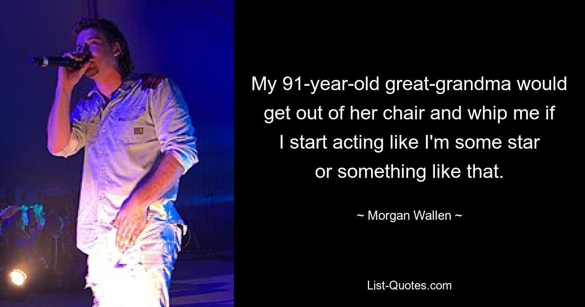 My 91-year-old great-grandma would get out of her chair and whip me if I start acting like I'm some star or something like that. — © Morgan Wallen