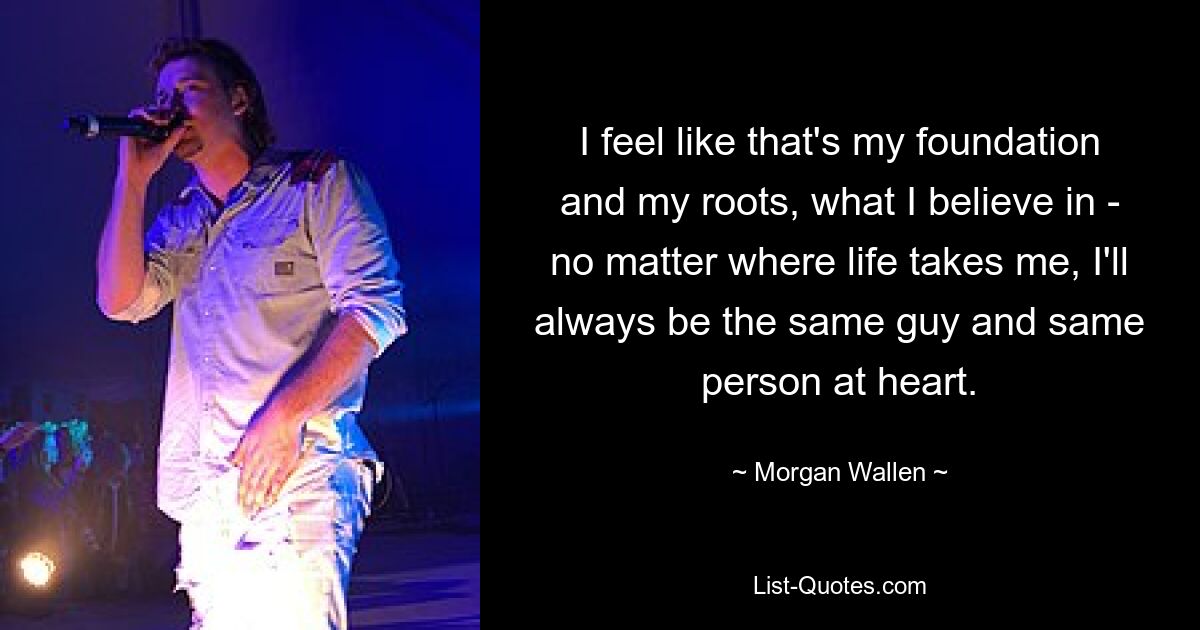 I feel like that's my foundation and my roots, what I believe in - no matter where life takes me, I'll always be the same guy and same person at heart. — © Morgan Wallen