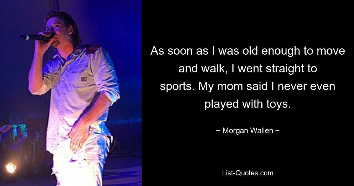 As soon as I was old enough to move and walk, I went straight to sports. My mom said I never even played with toys. — © Morgan Wallen