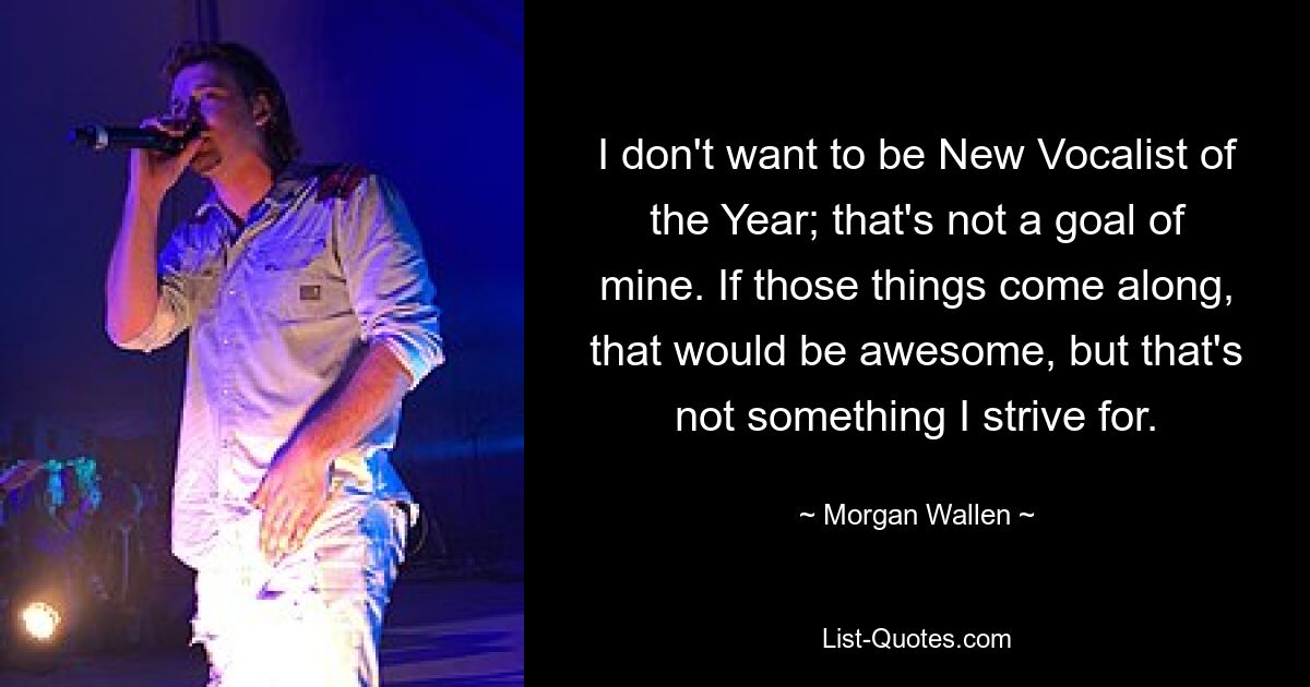 I don't want to be New Vocalist of the Year; that's not a goal of mine. If those things come along, that would be awesome, but that's not something I strive for. — © Morgan Wallen