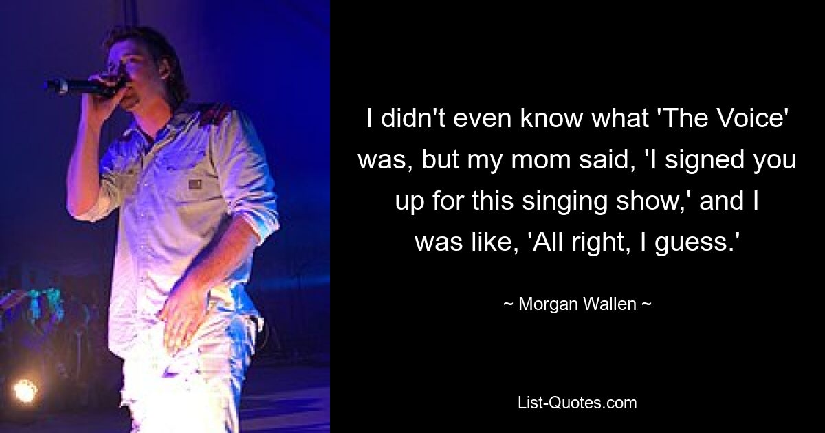 I didn't even know what 'The Voice' was, but my mom said, 'I signed you up for this singing show,' and I was like, 'All right, I guess.' — © Morgan Wallen