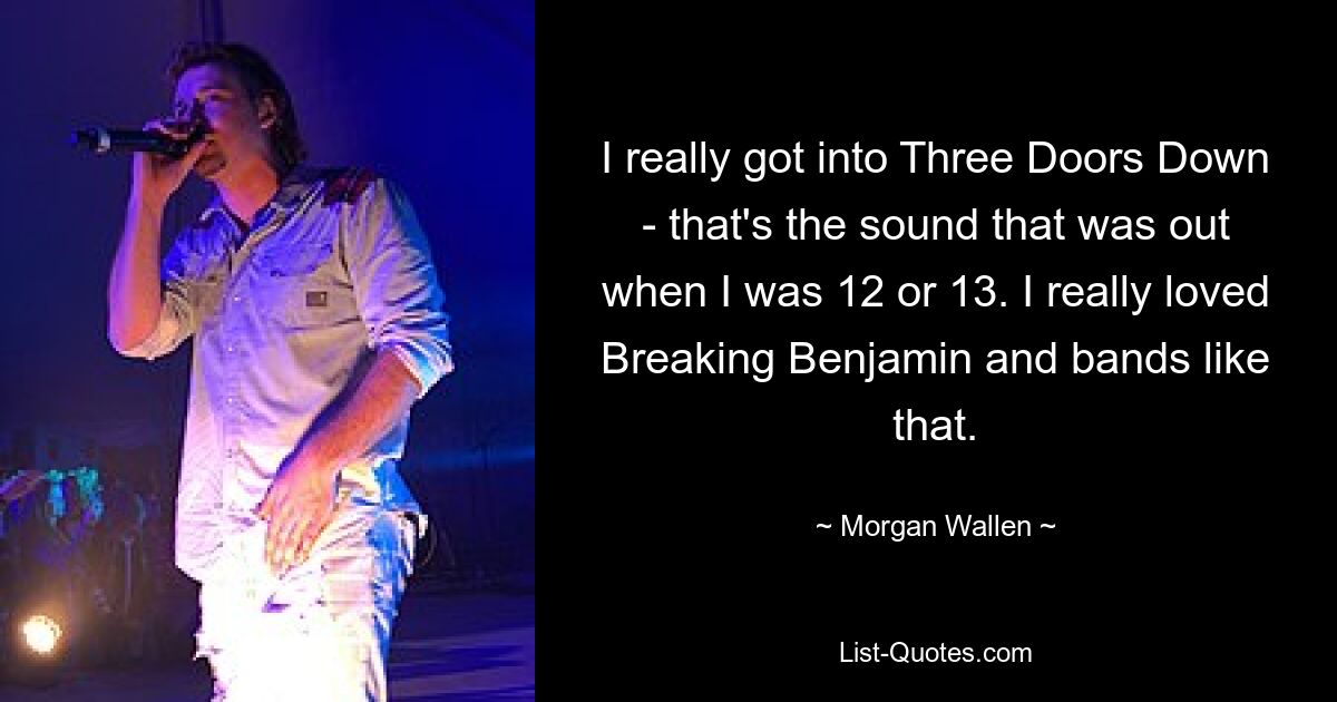 I really got into Three Doors Down - that's the sound that was out when I was 12 or 13. I really loved Breaking Benjamin and bands like that. — © Morgan Wallen