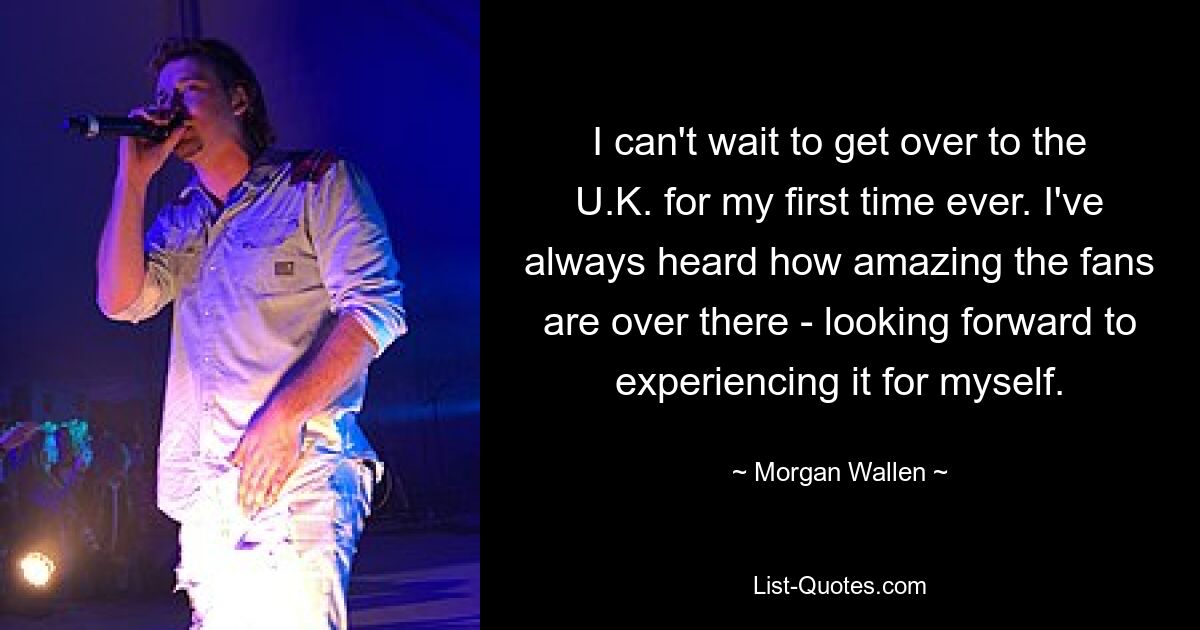 I can't wait to get over to the U.K. for my first time ever. I've always heard how amazing the fans are over there - looking forward to experiencing it for myself. — © Morgan Wallen