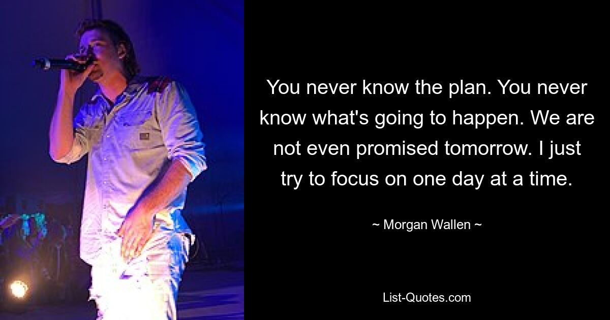 You never know the plan. You never know what's going to happen. We are not even promised tomorrow. I just try to focus on one day at a time. — © Morgan Wallen