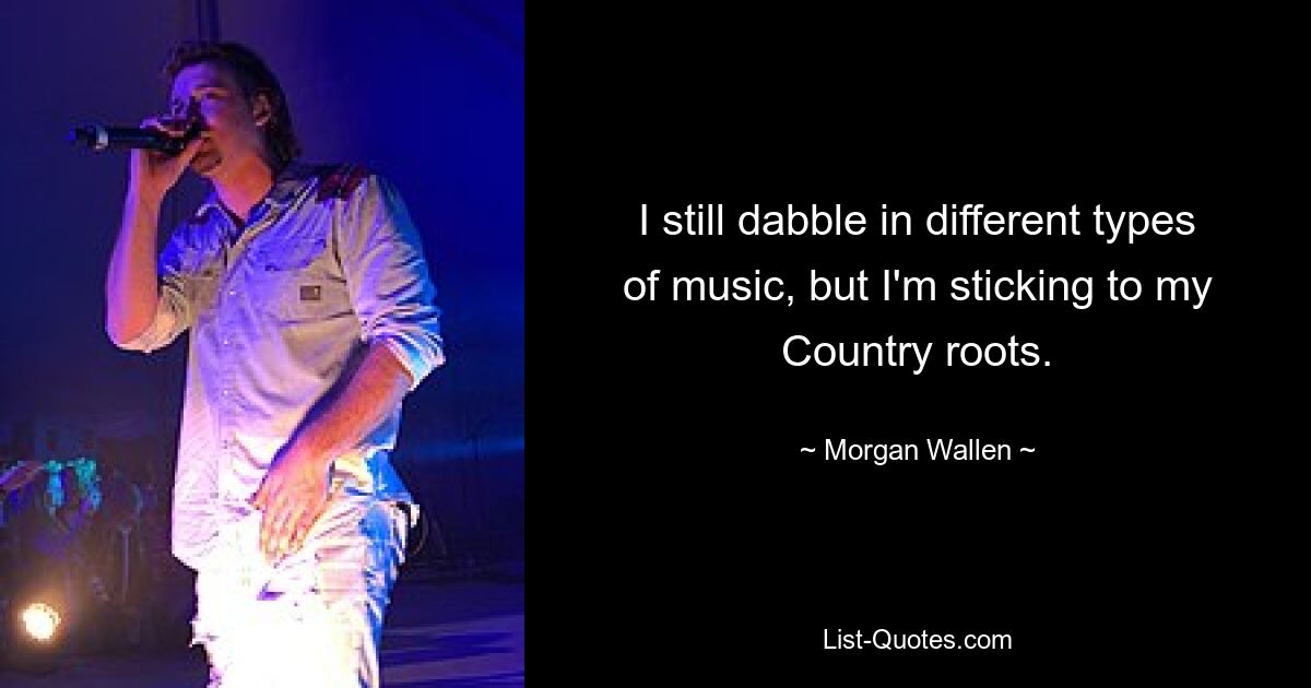 I still dabble in different types of music, but I'm sticking to my Country roots. — © Morgan Wallen