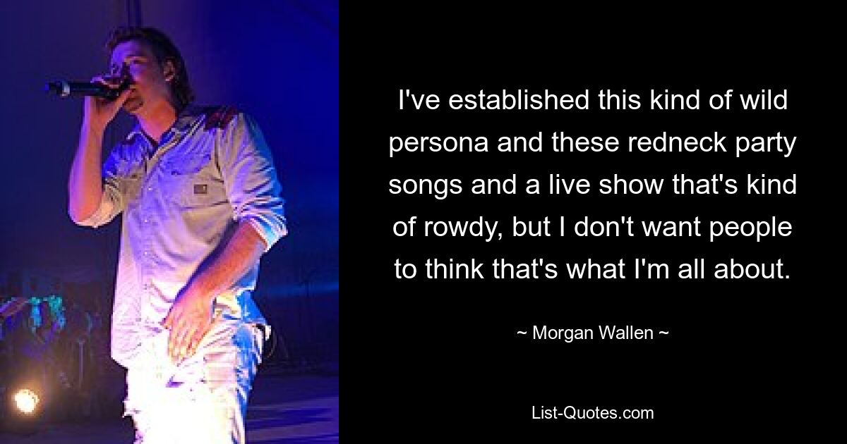 I've established this kind of wild persona and these redneck party songs and a live show that's kind of rowdy, but I don't want people to think that's what I'm all about. — © Morgan Wallen