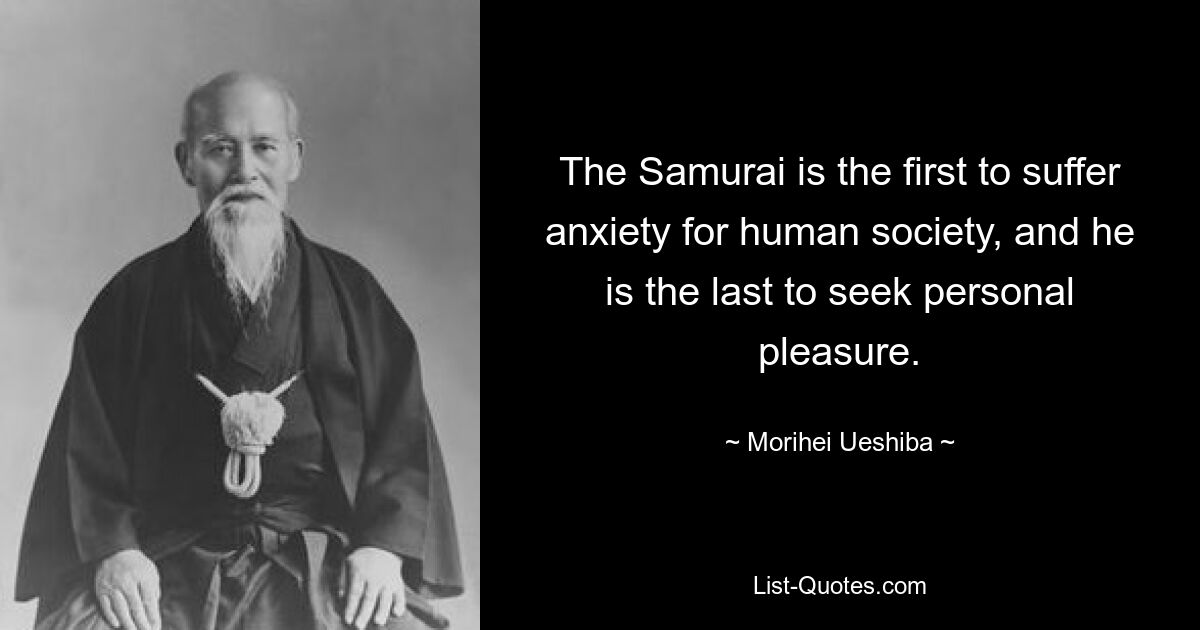 The Samurai is the first to suffer anxiety for human society, and he is the last to seek personal pleasure. — © Morihei Ueshiba