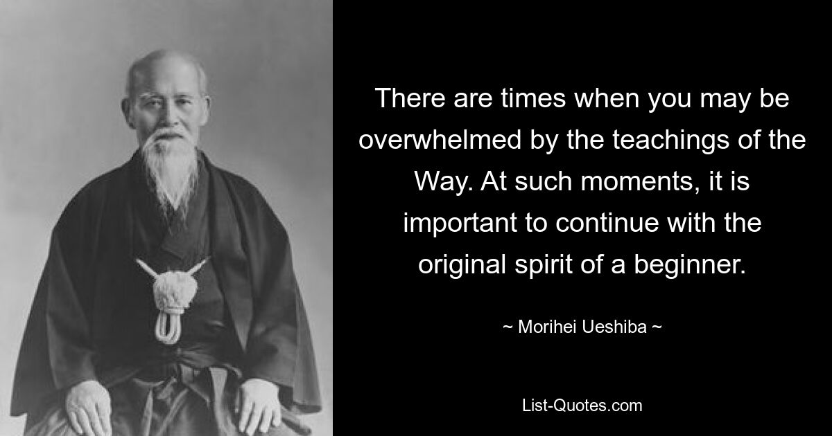 There are times when you may be overwhelmed by the teachings of the Way. At such moments, it is important to continue with the original spirit of a beginner. — © Morihei Ueshiba