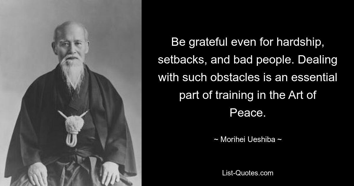 Be grateful even for hardship, setbacks, and bad people. Dealing with such obstacles is an essential part of training in the Art of Peace. — © Morihei Ueshiba