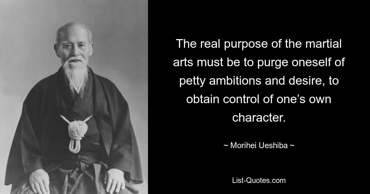 The real purpose of the martial arts must be to purge oneself of petty ambitions and desire, to obtain control of one’s own character. — © Morihei Ueshiba