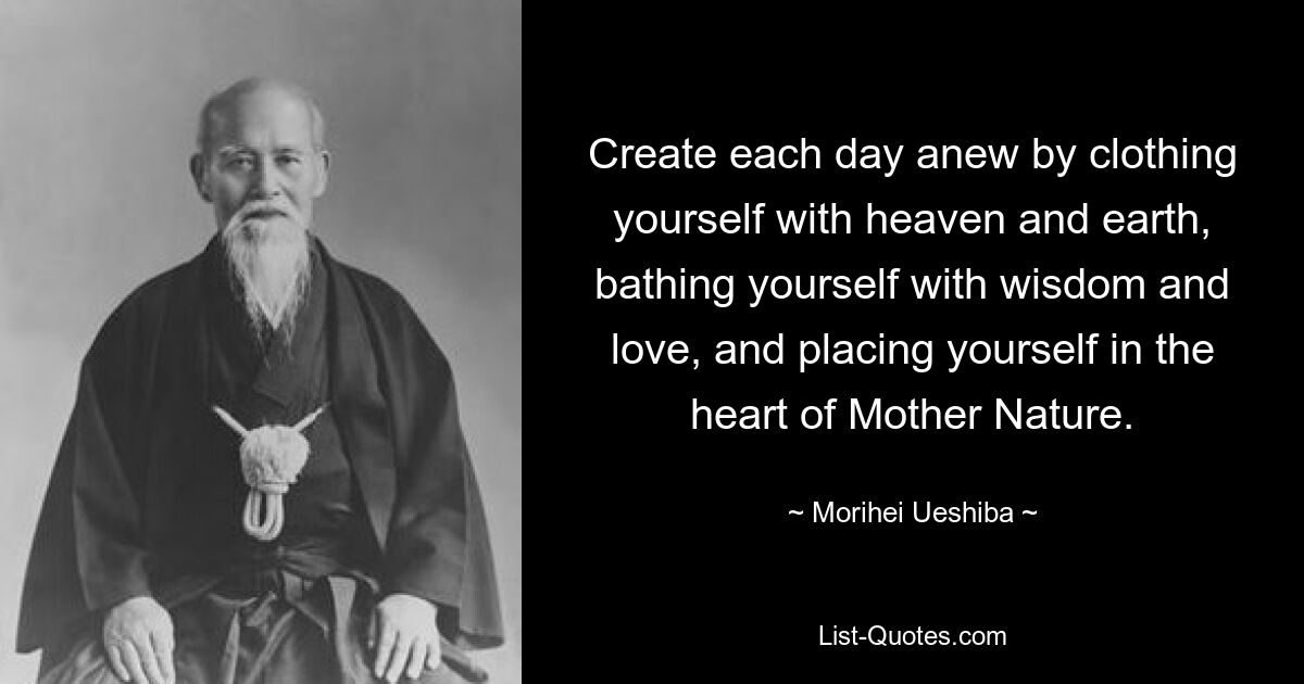 Create each day anew by clothing yourself with heaven and earth, bathing yourself with wisdom and love, and placing yourself in the heart of Mother Nature. — © Morihei Ueshiba