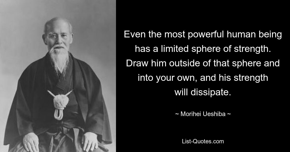 Selbst der mächtigste Mensch verfügt über einen begrenzten Kraftbereich. Ziehen Sie ihn aus dieser Sphäre heraus und in Ihre eigene, und seine Kraft wird sich auflösen. — © Morihei Ueshiba 