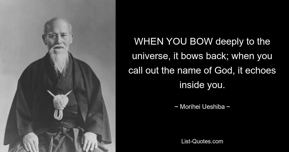 WHEN YOU BOW deeply to the universe, it bows back; when you call out the name of God, it echoes inside you. — © Morihei Ueshiba