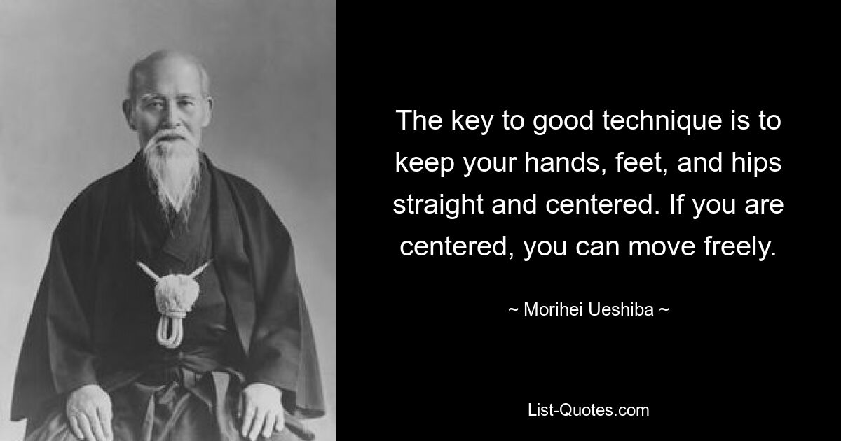 The key to good technique is to keep your hands, feet, and hips straight and centered. If you are centered, you can move freely. — © Morihei Ueshiba