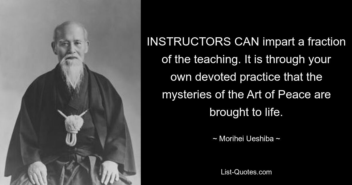 INSTRUCTORS CAN impart a fraction of the teaching. It is through your own devoted practice that the mysteries of the Art of Peace are brought to life. — © Morihei Ueshiba