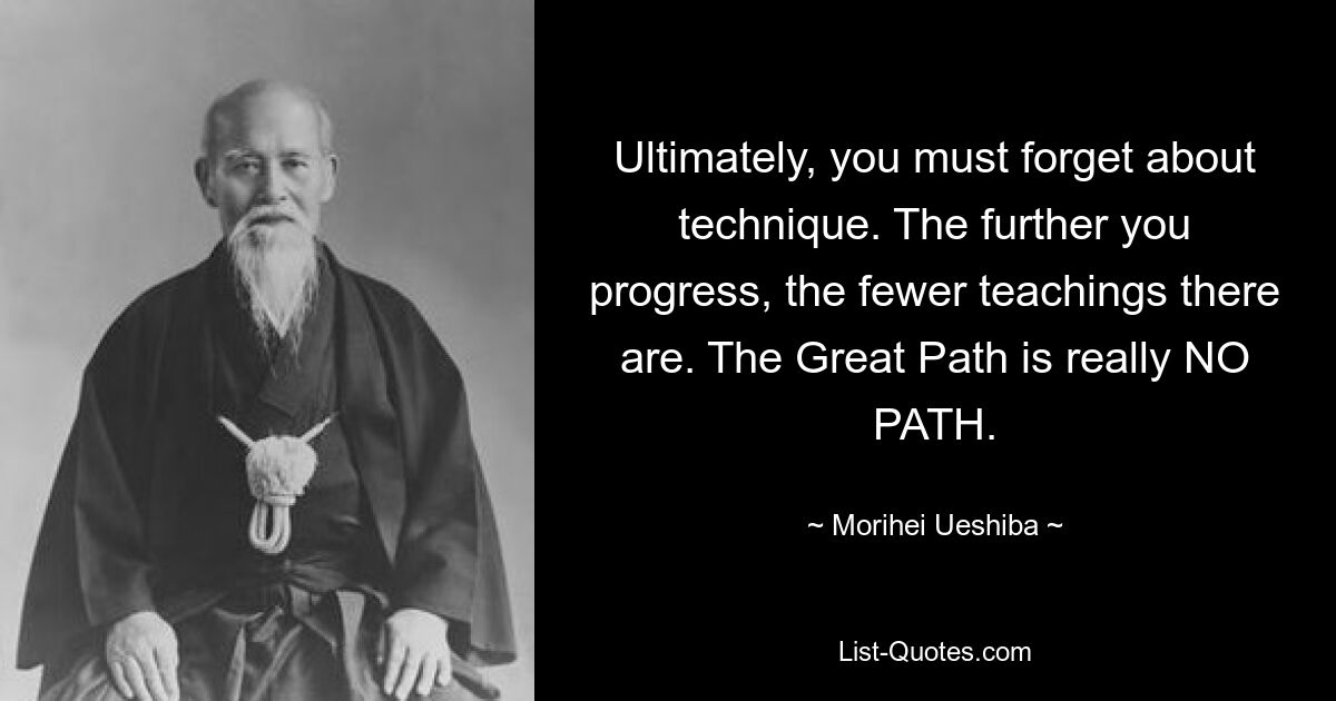 Ultimately, you must forget about technique. The further you progress, the fewer teachings there are. The Great Path is really NO PATH. — © Morihei Ueshiba