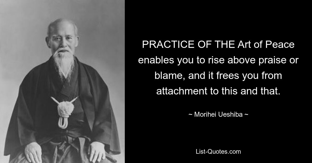 PRACTICE OF THE Art of Peace enables you to rise above praise or blame, and it frees you from attachment to this and that. — © Morihei Ueshiba