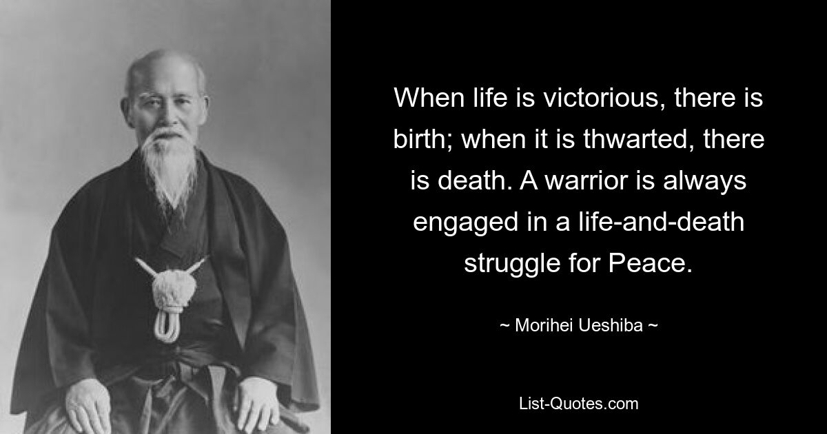 When life is victorious, there is birth; when it is thwarted, there is death. A warrior is always engaged in a life-and-death struggle for Peace. — © Morihei Ueshiba