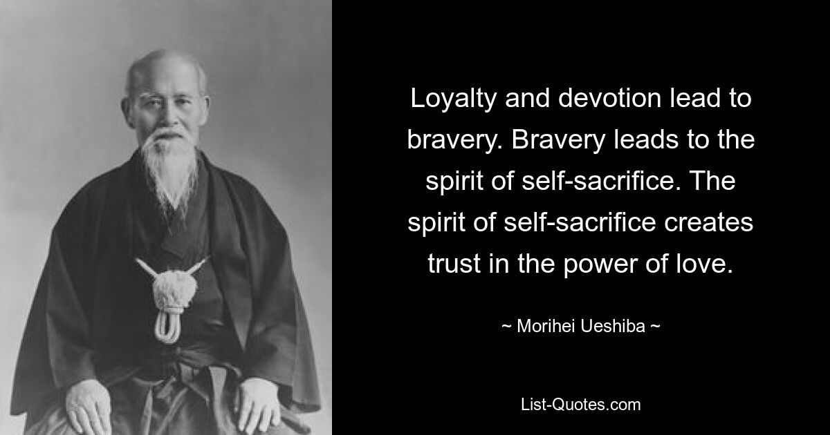 Loyalty and devotion lead to bravery. Bravery leads to the spirit of self-sacrifice. The spirit of self-sacrifice creates trust in the power of love. — © Morihei Ueshiba