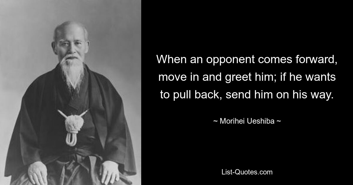 When an opponent comes forward, move in and greet him; if he wants to pull back, send him on his way. — © Morihei Ueshiba