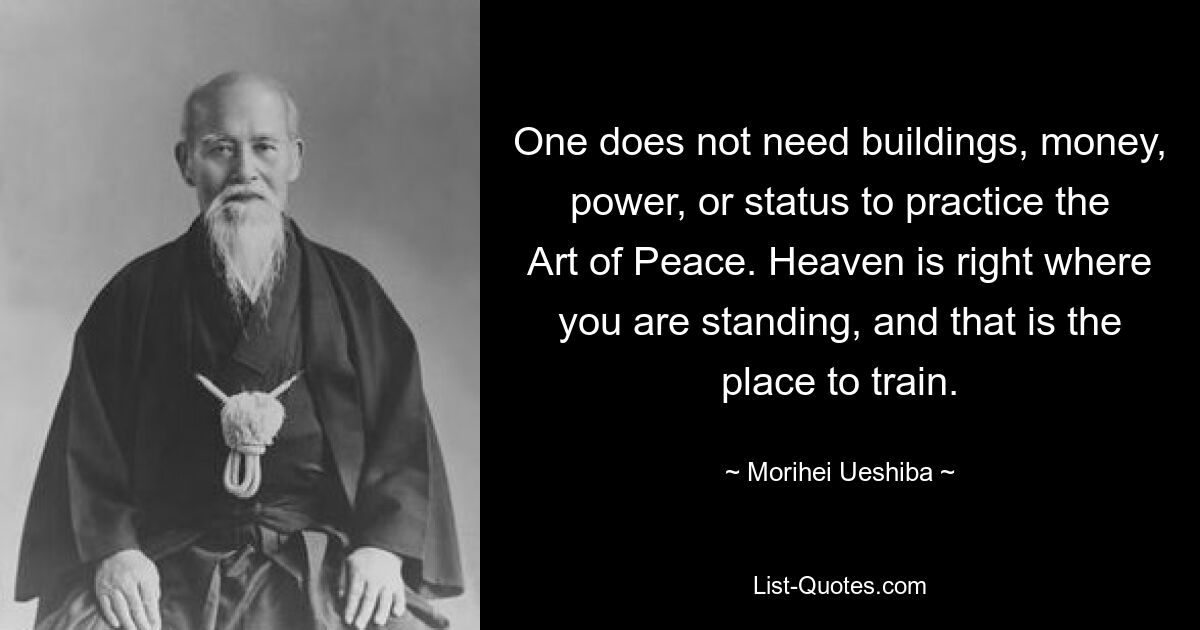 One does not need buildings, money, power, or status to practice the Art of Peace. Heaven is right where you are standing, and that is the place to train. — © Morihei Ueshiba