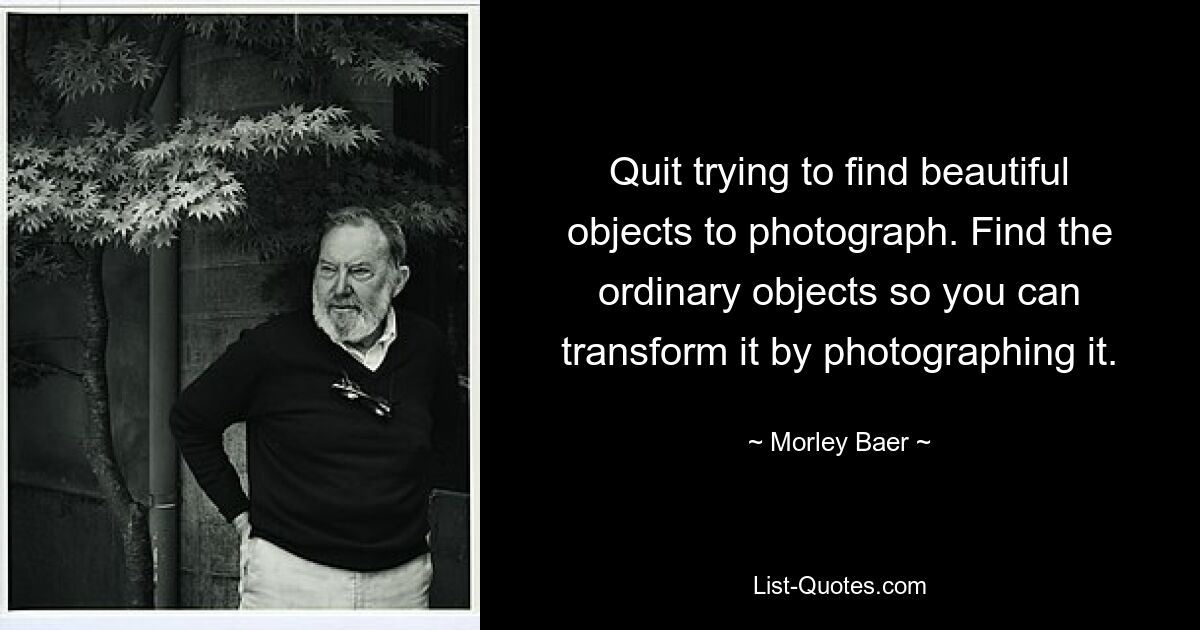 Quit trying to find beautiful objects to photograph. Find the ordinary objects so you can transform it by photographing it. — © Morley Baer