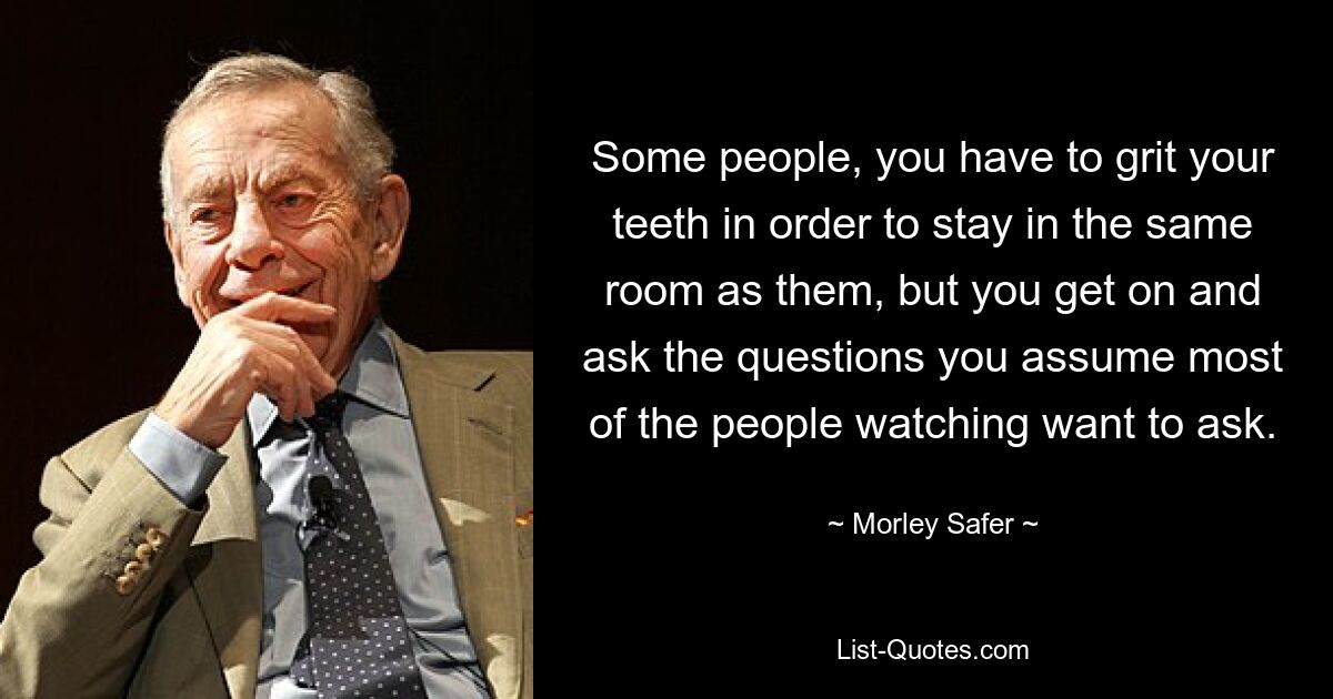 Some people, you have to grit your teeth in order to stay in the same room as them, but you get on and ask the questions you assume most of the people watching want to ask. — © Morley Safer