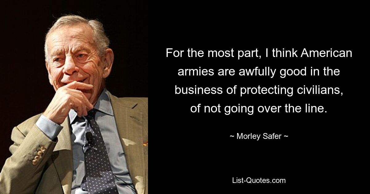 For the most part, I think American armies are awfully good in the business of protecting civilians, of not going over the line. — © Morley Safer