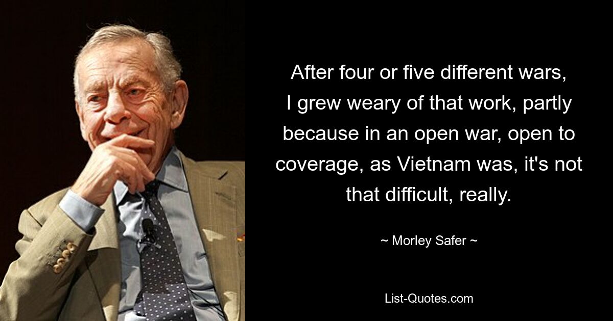 After four or five different wars, I grew weary of that work, partly because in an open war, open to coverage, as Vietnam was, it's not that difficult, really. — © Morley Safer