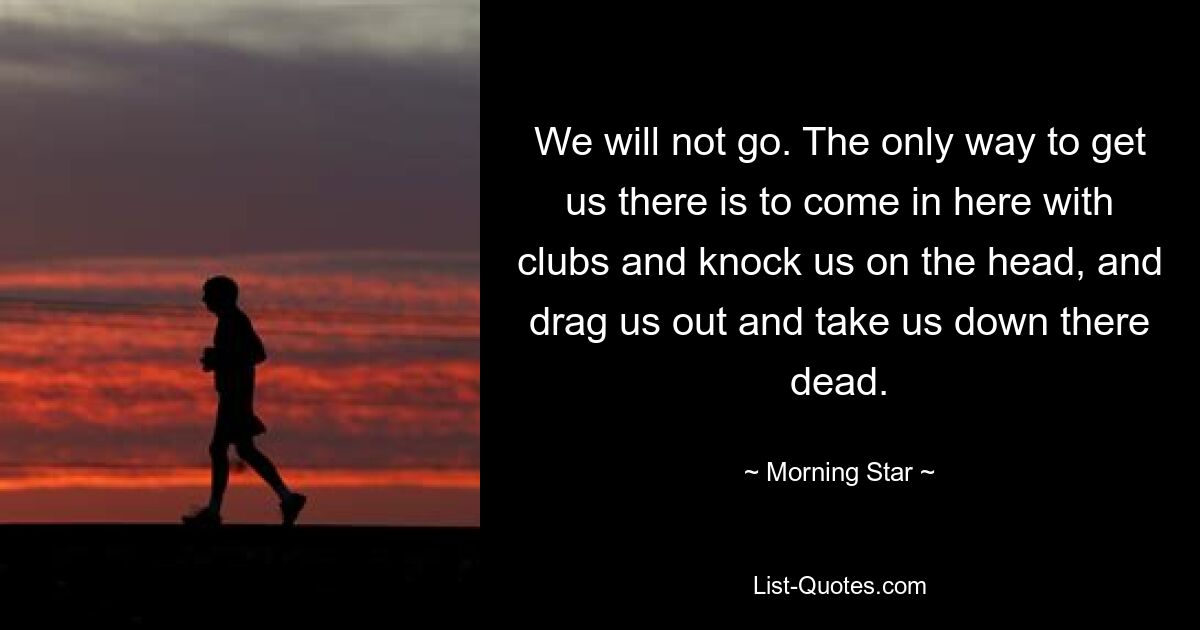 We will not go. The only way to get us there is to come in here with clubs and knock us on the head, and drag us out and take us down there dead. — © Morning Star