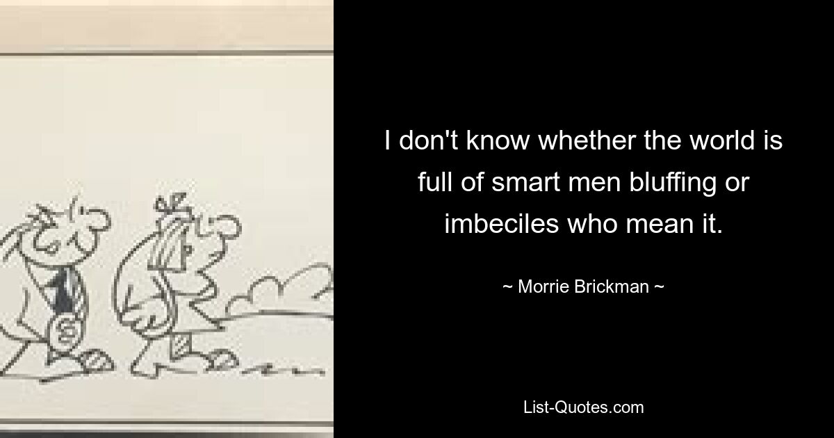 I don't know whether the world is full of smart men bluffing or imbeciles who mean it. — © Morrie Brickman