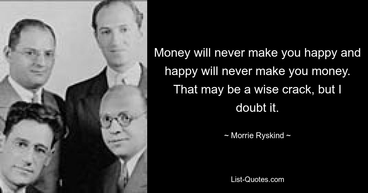 Money will never make you happy and happy will never make you money. That may be a wise crack, but I doubt it. — © Morrie Ryskind