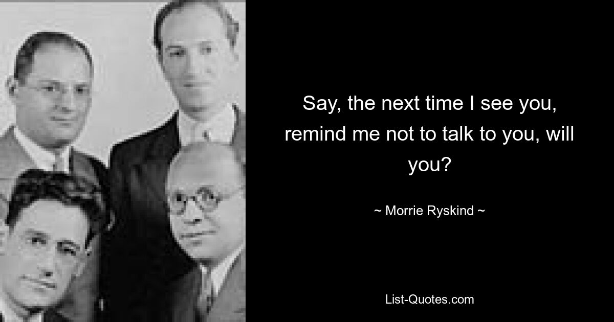 Say, the next time I see you, remind me not to talk to you, will you? — © Morrie Ryskind