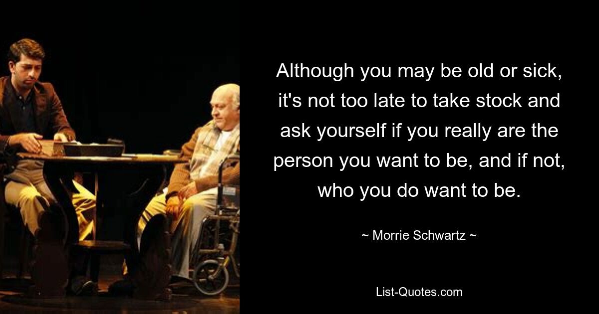 Although you may be old or sick, it's not too late to take stock and ask yourself if you really are the person you want to be, and if not, who you do want to be. — © Morrie Schwartz