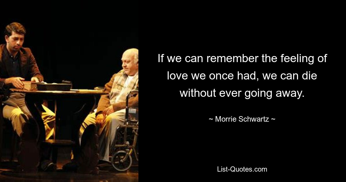 If we can remember the feeling of love we once had, we can die without ever going away. — © Morrie Schwartz