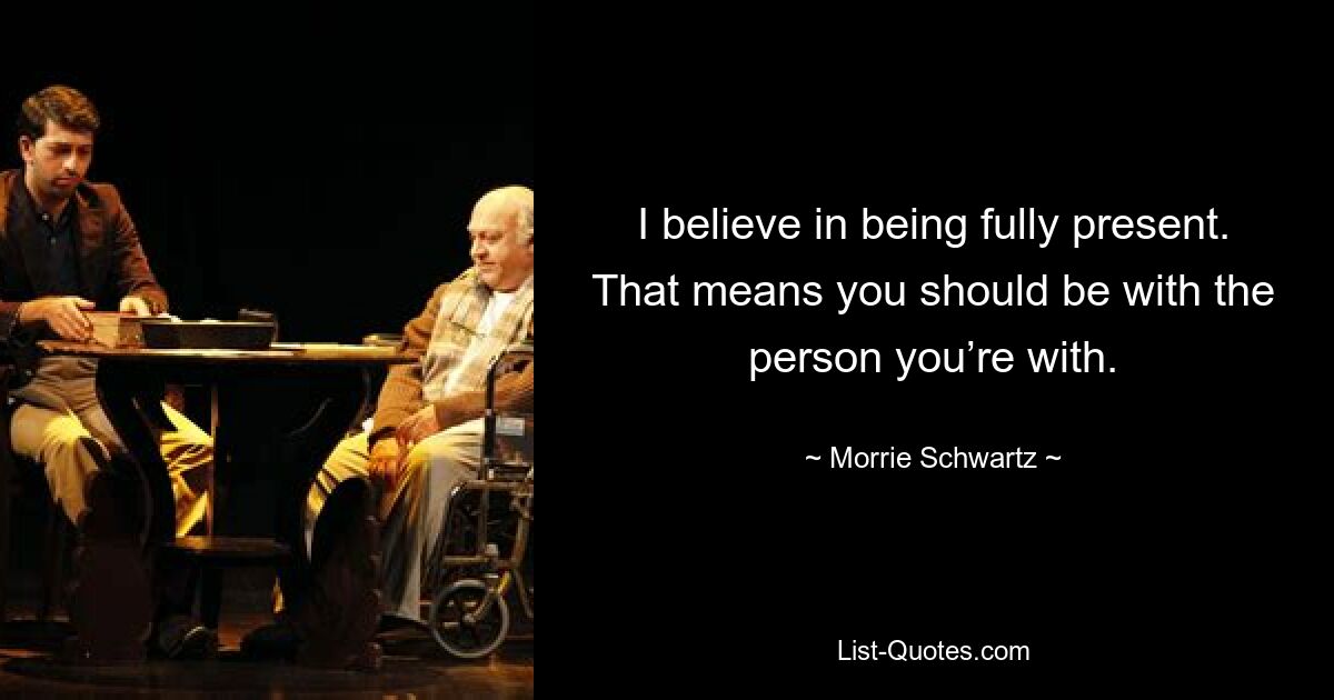 I believe in being fully present. That means you should be with the person you’re with. — © Morrie Schwartz