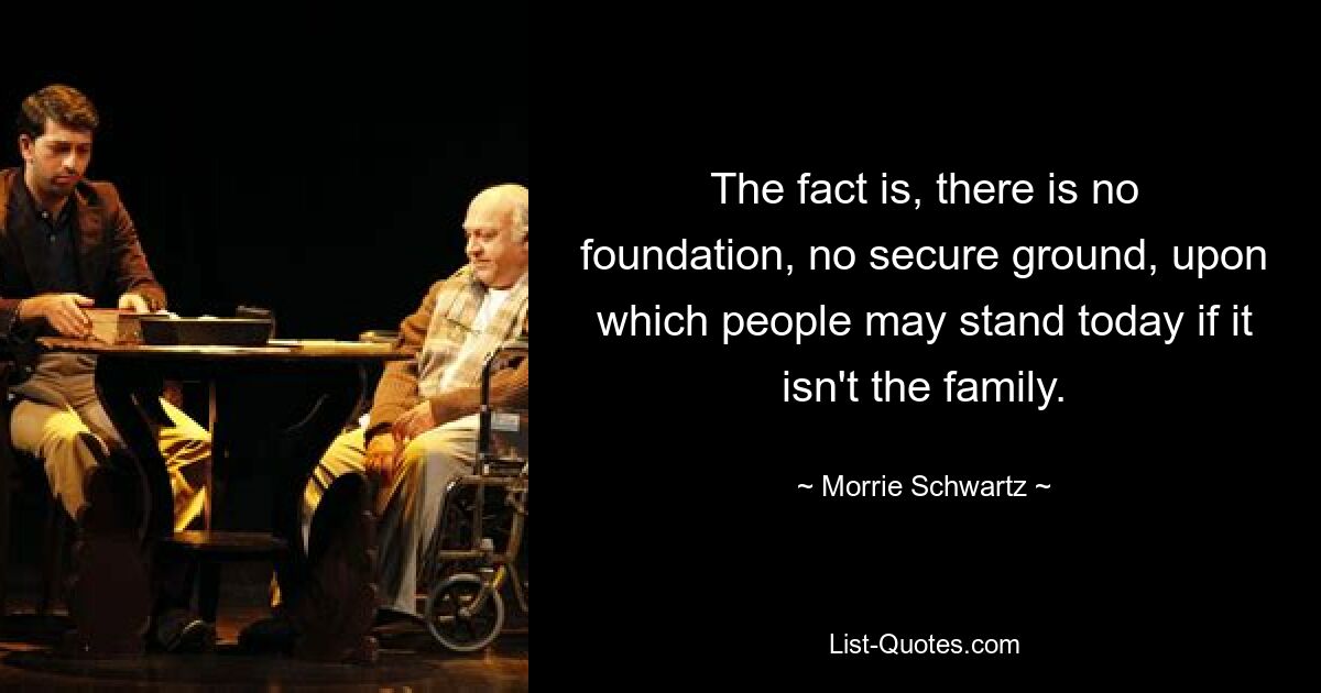 The fact is, there is no foundation, no secure ground, upon which people may stand today if it isn't the family. — © Morrie Schwartz