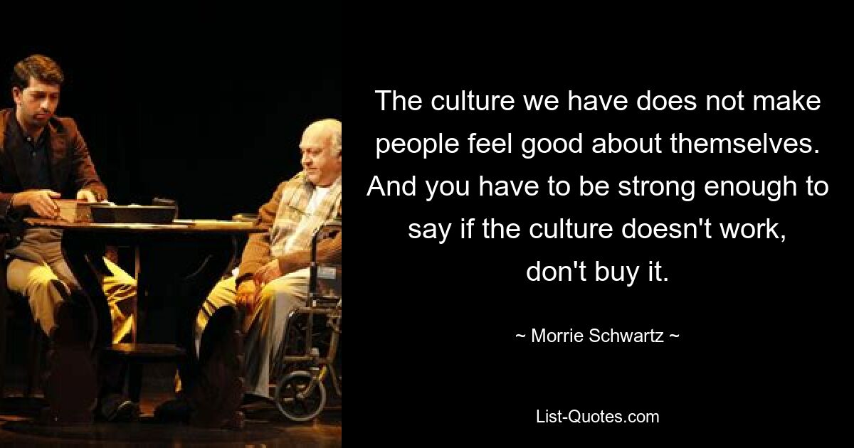 The culture we have does not make people feel good about themselves. And you have to be strong enough to say if the culture doesn't work, don't buy it. — © Morrie Schwartz