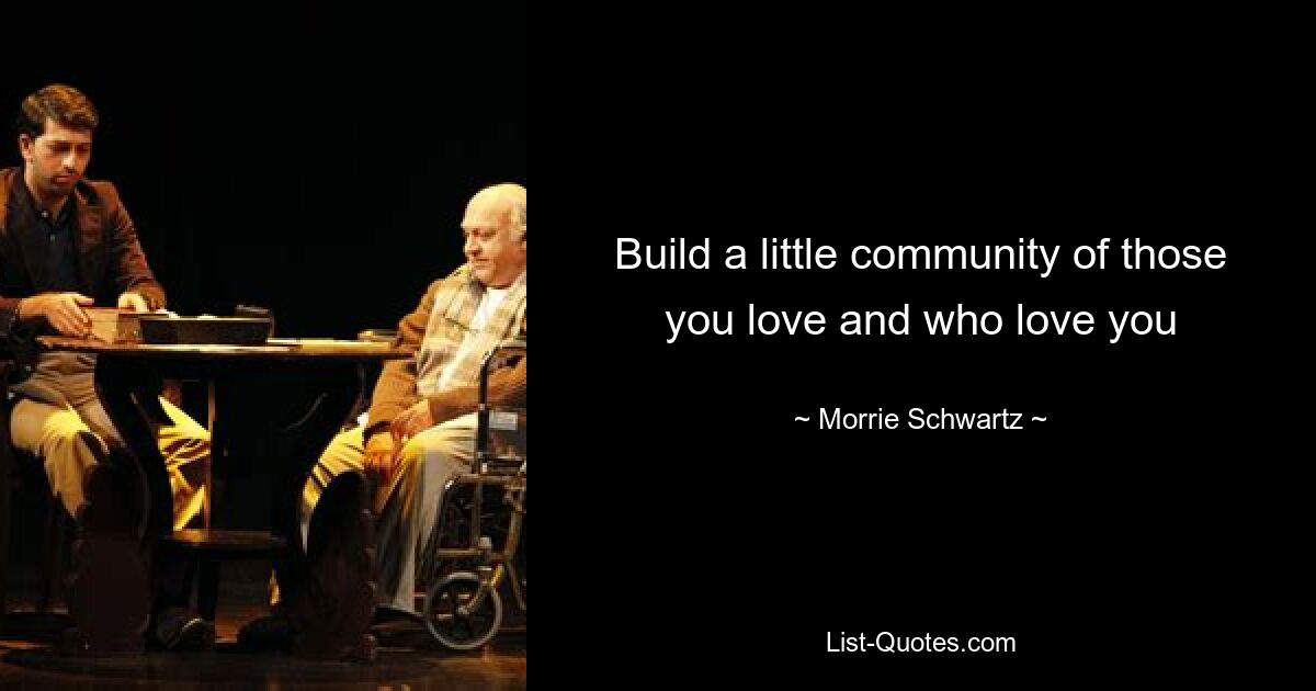 Build a little community of those you love and who love you — © Morrie Schwartz