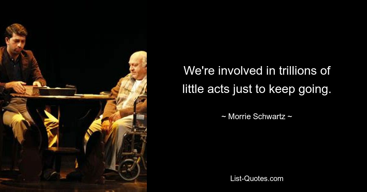 We're involved in trillions of little acts just to keep going. — © Morrie Schwartz