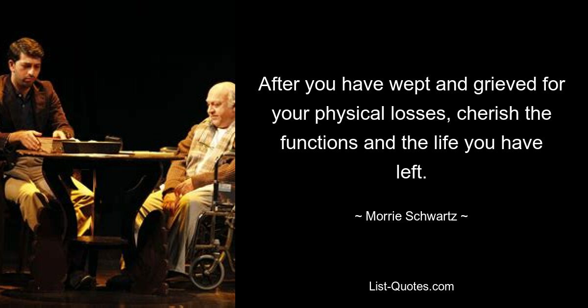 After you have wept and grieved for your physical losses, cherish the functions and the life you have left. — © Morrie Schwartz