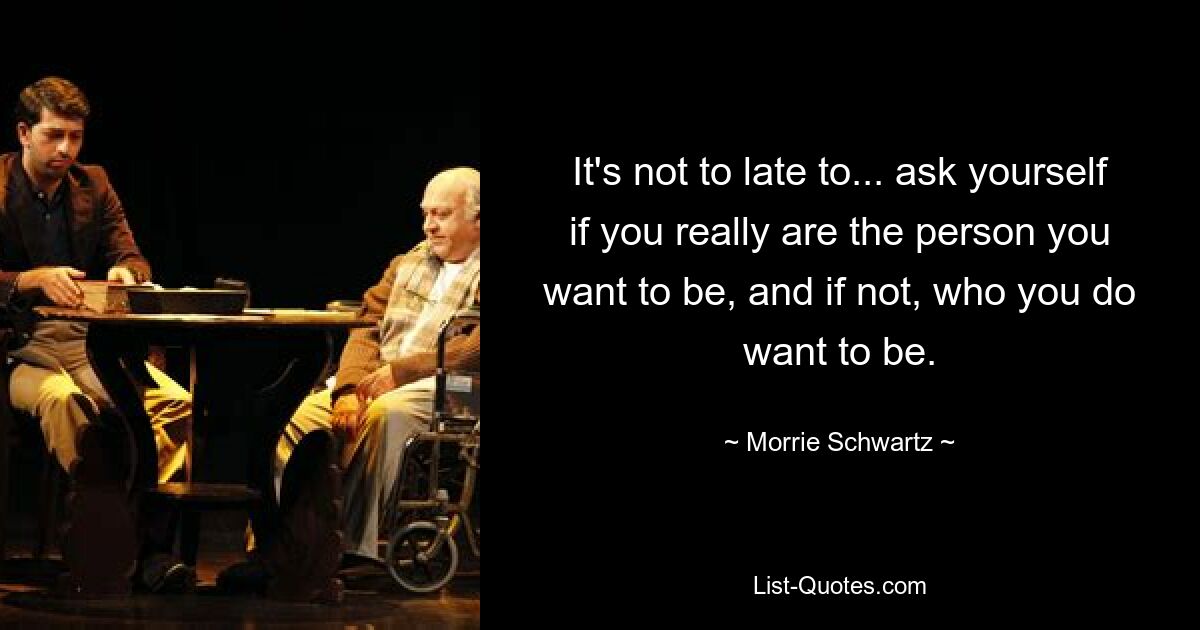 It's not to late to... ask yourself if you really are the person you want to be, and if not, who you do want to be. — © Morrie Schwartz