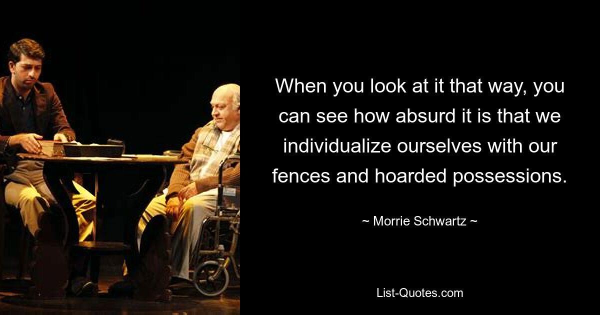 When you look at it that way, you can see how absurd it is that we individualize ourselves with our fences and hoarded possessions. — © Morrie Schwartz